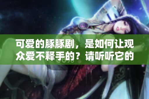 可爱的豚豚剧，是如何让观众爱不释手的？请听听它的精彩故事。