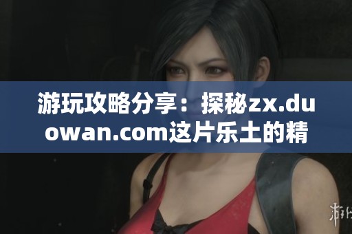 游玩攻略分享：探秘zx.duowan.com这片乐土的精彩内容