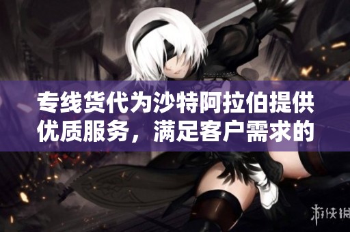 专线货代为沙特阿拉伯提供优质服务，满足客户需求的高效物流解决方案
