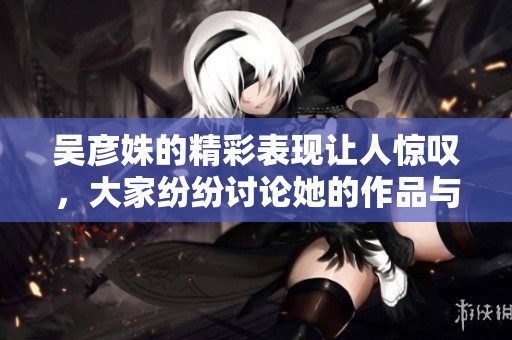 吴彦姝的精彩表现让人惊叹，大家纷纷讨论她的作品与魅力。