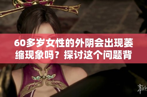 60多岁女性的外阴会出现萎缩现象吗？探讨这个问题背后的原因与影响。
