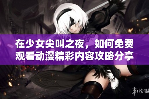 在少女尖叫之夜，如何免费观看动漫精彩内容攻略分享