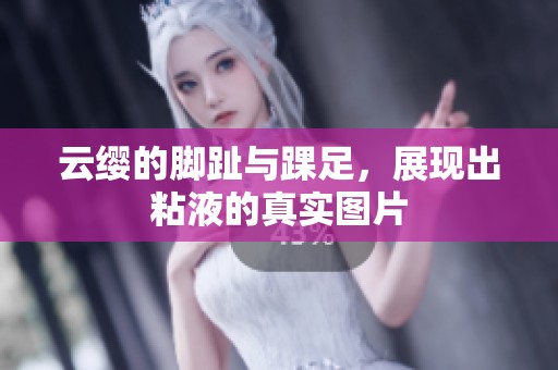 云缨的脚趾与踝足，展现出粘液的真实图片