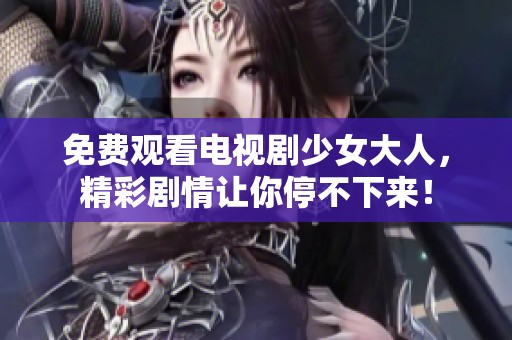 免费观看电视剧少女大人，精彩剧情让你停不下来！