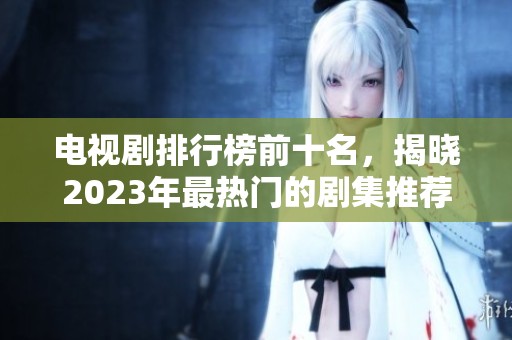 电视剧排行榜前十名，揭晓2023年最热门的剧集推荐！