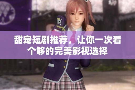 甜宠短剧推荐，让你一次看个够的完美影视选择