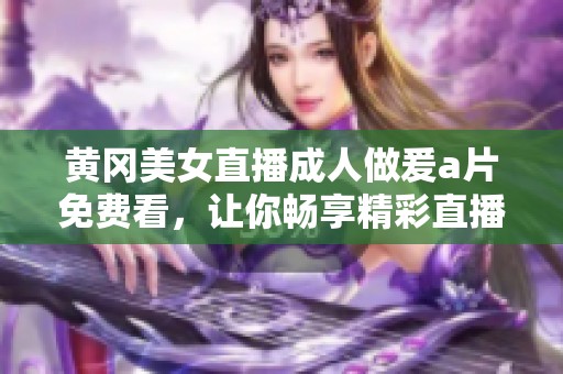 黄冈美女直播**做爰**免费看，让你畅享精彩直播内容与美丽风景