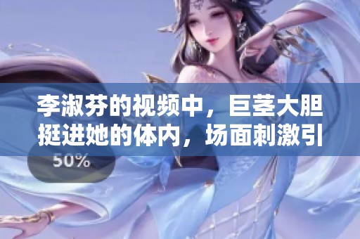 李淑芬的视频中，巨茎大胆挺进她的体内，场面刺激引人关注。