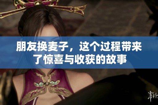 朋友换麦子，这个过程带来了惊喜与收获的故事