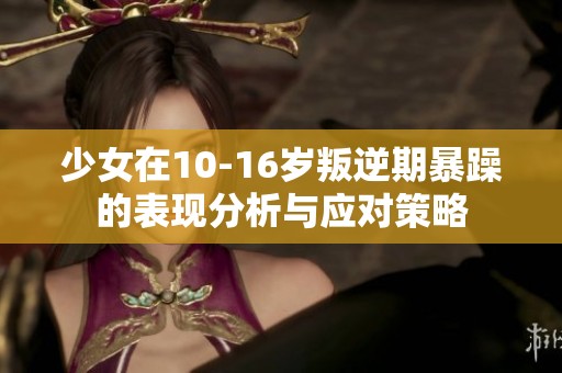 少女在10-16岁叛逆期暴躁的表现分析与应对策略