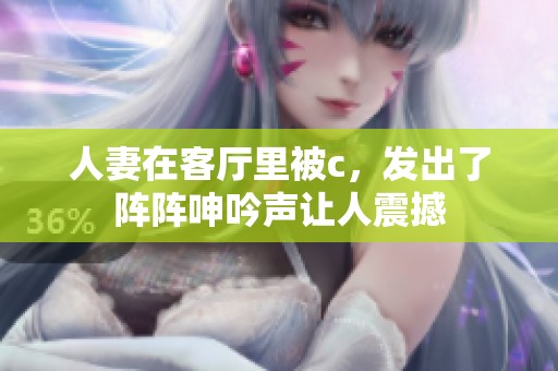人妻在客厅里被c，发出了阵阵呻吟声让人震撼