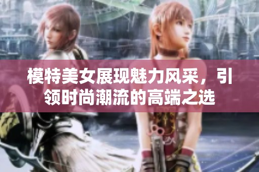 模特美女展现魅力风采，引领时尚潮流的高端之选