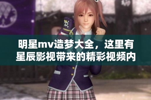 明星mv造梦大全，这里有星辰影视带来的精彩视频内容展示