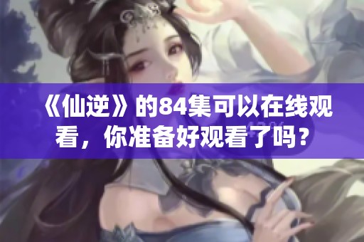 《仙逆》的84集可以在线观看，你准备好观看了吗？