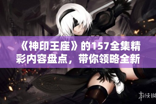 《神印王座》的157全集精彩内容盘点，带你领略全新冒险旅程