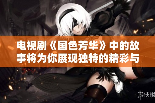 电视剧《国色芳华》中的故事将为你展现独特的精彩与魅力