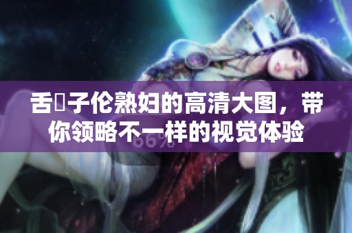 舌乚子伦**的高清大图，带你领略不一样的视觉体验