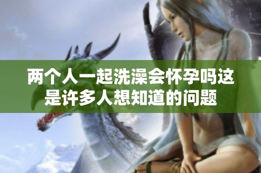 两个人一起洗澡会怀孕吗这是许多人想知道的问题