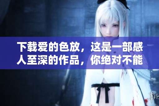 下载爱的色放，这是一部感人至深的作品，你绝对不能错过！