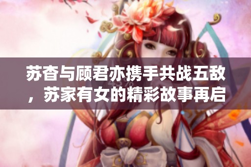 苏杳与顾君亦携手共战五敌，苏家有女的精彩故事再启航