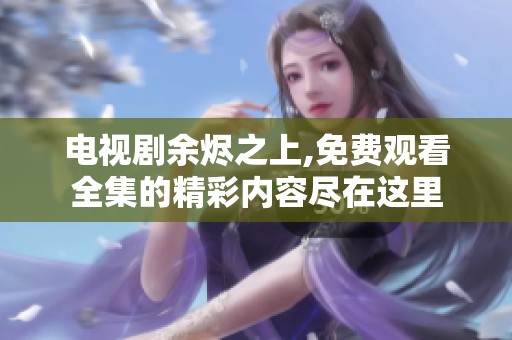 电视剧余烬之上,免费观看全集的精彩内容尽在这里