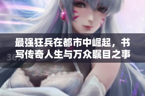 最强狂兵在都市中崛起，书写传奇人生与万众瞩目之事