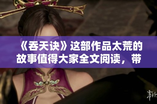 《吞天诀》这部作品太荒的故事值得大家全文阅读，带你领略精彩纷呈的情节！
