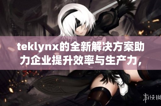 teklynx的全新解决方案助力企业提升效率与生产力，尽享数字化转型的无限可能