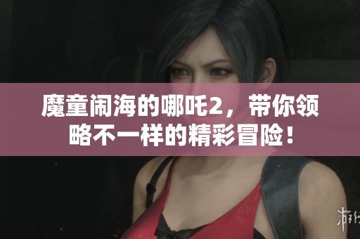 魔童闹海的哪吒2，带你领略不一样的精彩冒险！