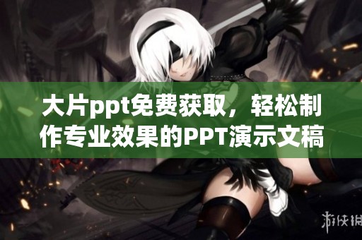 大片ppt免费获取，轻松制作专业效果的PPT演示文稿技巧和资源分享