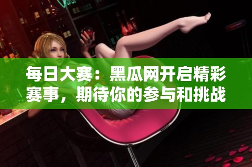 每日大赛：黑瓜网开启精彩赛事，期待你的参与和挑战！
