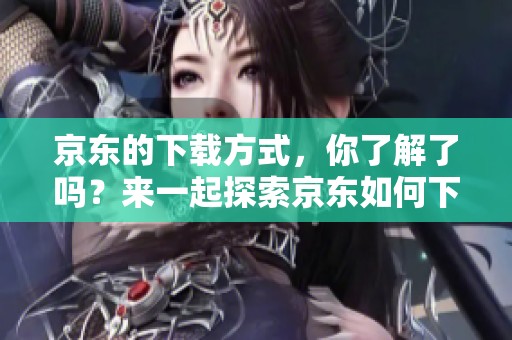 京东的下载方式，你了解了吗？来一起探索京东如何下载吧！