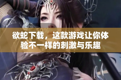 欲蛇下载，这款游戏让你体验不一样的刺激与乐趣