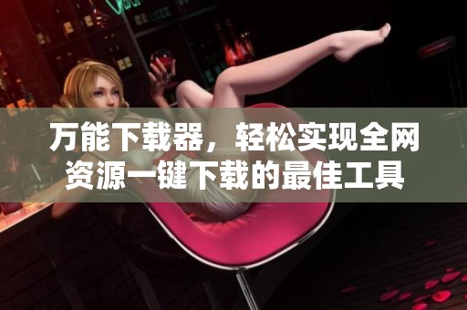 万能下载器，轻松实现全网资源一键下载的最佳工具