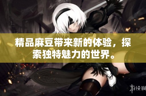精品麻豆带来新的体验，探索独特魅力的世界。