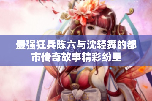 最强狂兵陈六与沈轻舞的都市传奇故事精彩纷呈