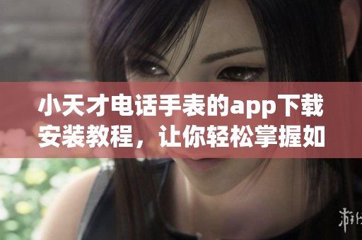 小天才电话手表的app下载安装教程，让你轻松掌握如何操作