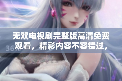 无双电视剧完整版高清免费观看，精彩内容不容错过，快来观看吧