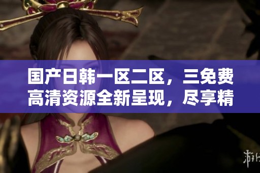 国产日韩一区二区，三免费高清资源全新呈现，尽享精彩内容体验！