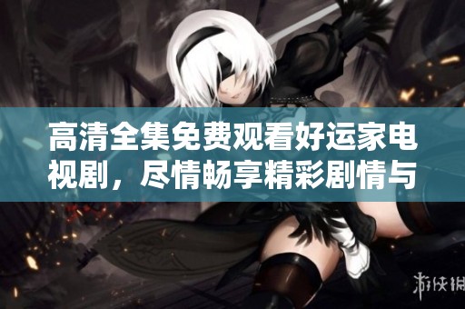 高清全集免费观看好运家电视剧，尽情畅享精彩剧情与感人故事