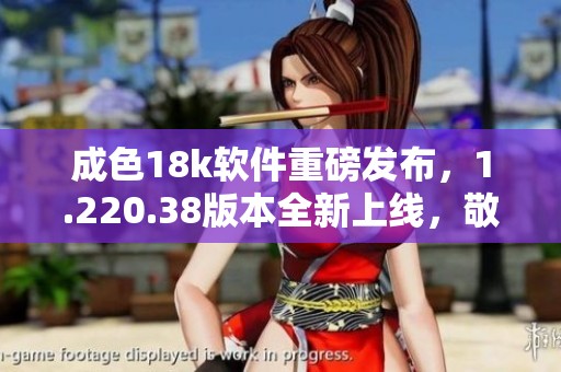 成色18k软件重磅发布，1.220.38版本全新上线，敬请关注！