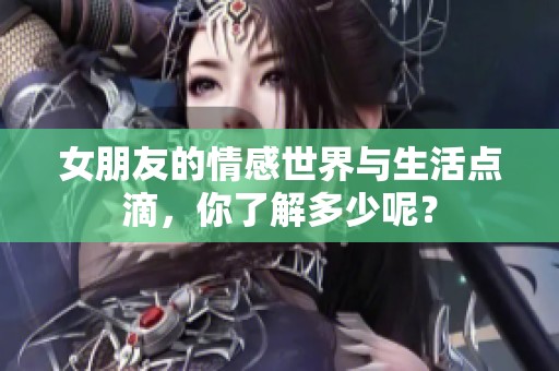 女朋友的情感世界与生活点滴，你了解多少呢？