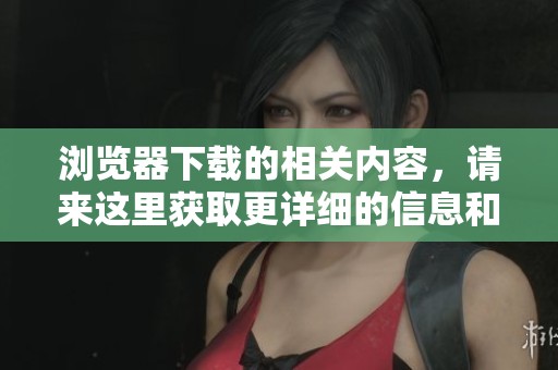 浏览器下载的相关内容，请来这里获取更详细的信息和指导。
