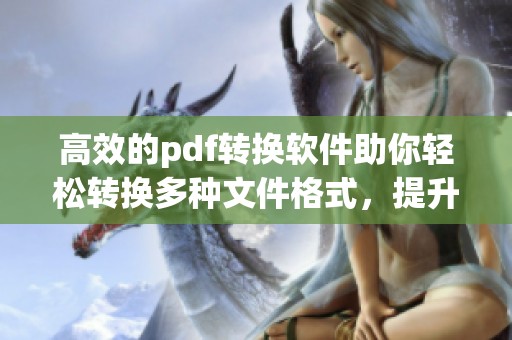 高效的pdf转换软件助你轻松转换多种文件格式，提升工作效率的方法分享