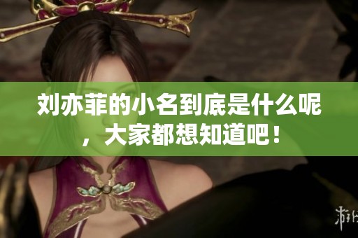 刘亦菲的小名到底是什么呢，大家都想知道吧！