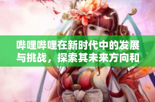 哔哩哔哩在新时代中的发展与挑战，探索其未来方向和机遇