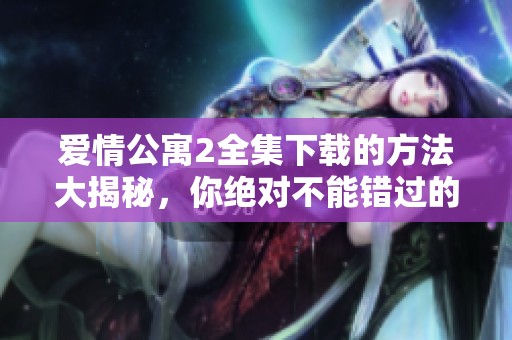 爱情公寓2全集下载的方法大揭秘，你绝对不能错过的精彩内容！
