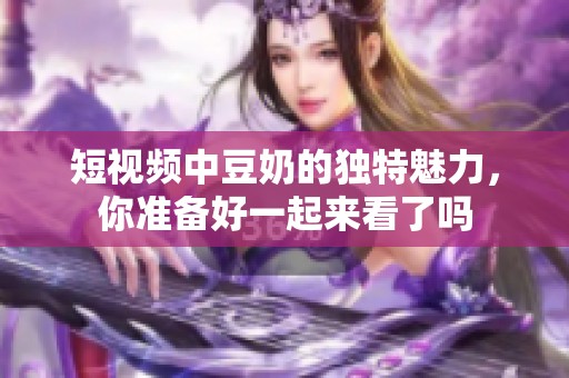 短视频中豆奶的独特魅力，你准备好一起来看了吗