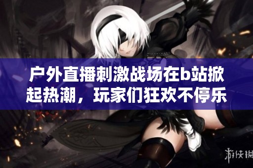 户外直播刺激战场在b站掀起热潮，玩家们狂欢不停乐趣无穷