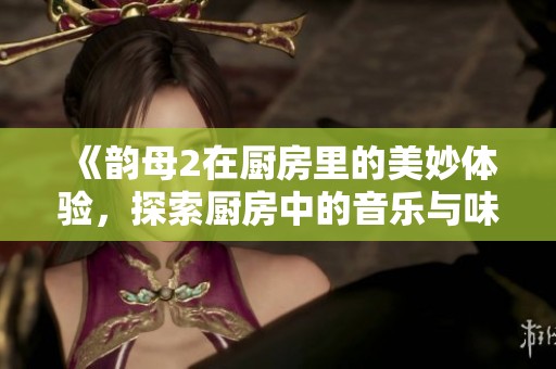 《韵母2在厨房里的美妙体验，探索厨房中的音乐与味道》